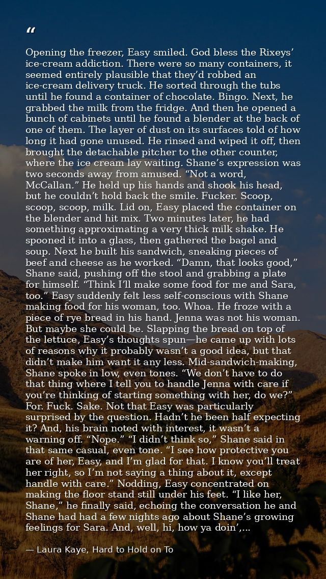 Opening the freezer, Easy smiled. God bless the Rixeys’ ice-cream addiction. There were so many containers, it seemed en — Laura Kaye, Hard to Hold on To