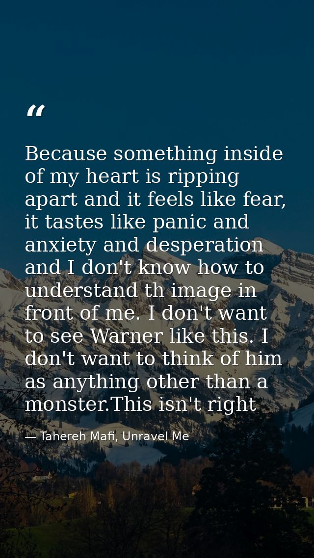 Because something inside of my heart is ripping apart and it feels like fear, it tastes like panic and anxiety and despe — Tahereh Mafi, Unravel Me