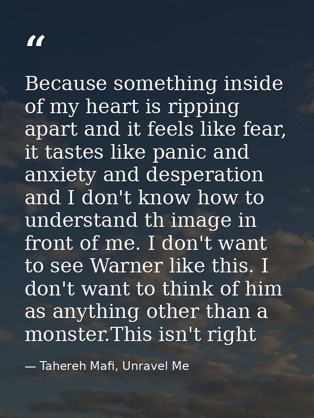 Because something inside of my heart is ripping apart and it feels like fear, it tastes like panic and anxiety and despe — Tahereh Mafi, Unravel Me