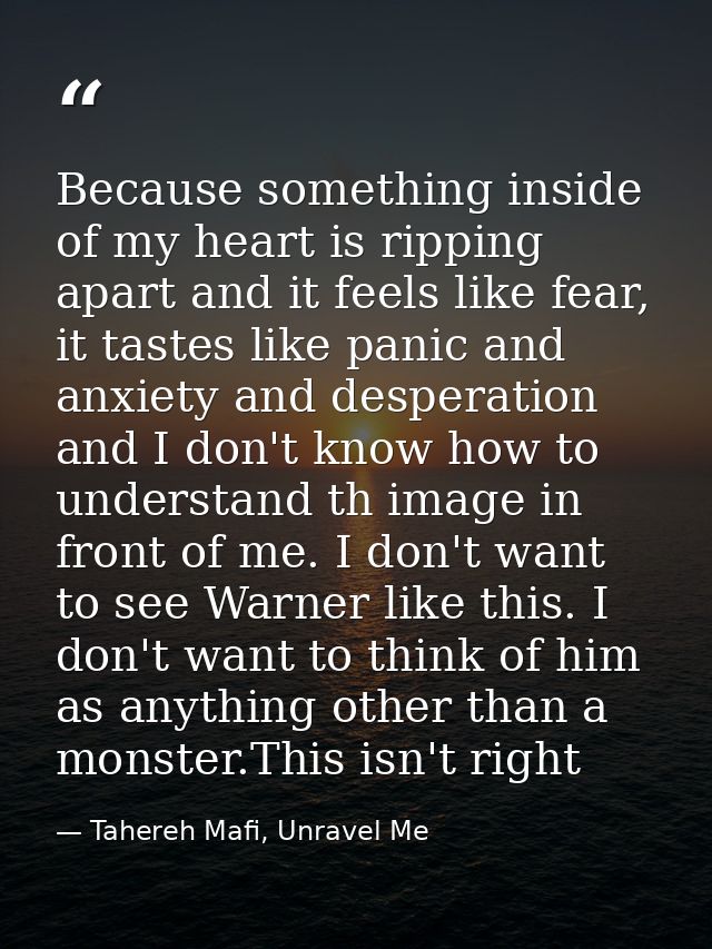 Because something inside of my heart is ripping apart and it feels like fear, it tastes like panic and anxiety and despe — Tahereh Mafi, Unravel Me