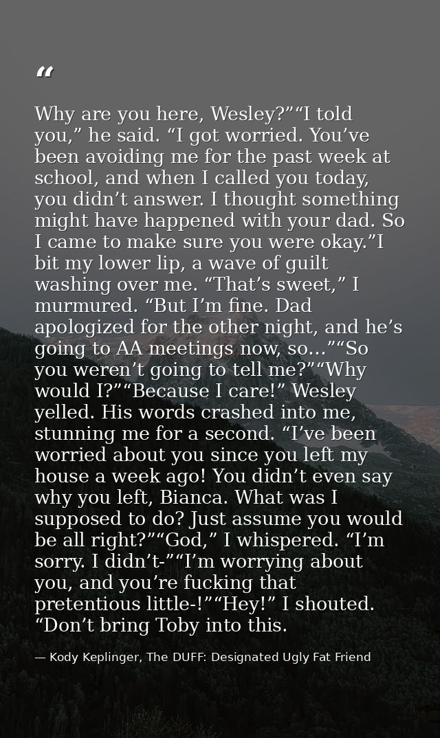 Why are you here, Wesley?”“I told you,” he said. “I got worried. You’ve been avoiding me for the past week at school, an — Kody Keplinger, The DUFF: Designated Ugly Fat Friend