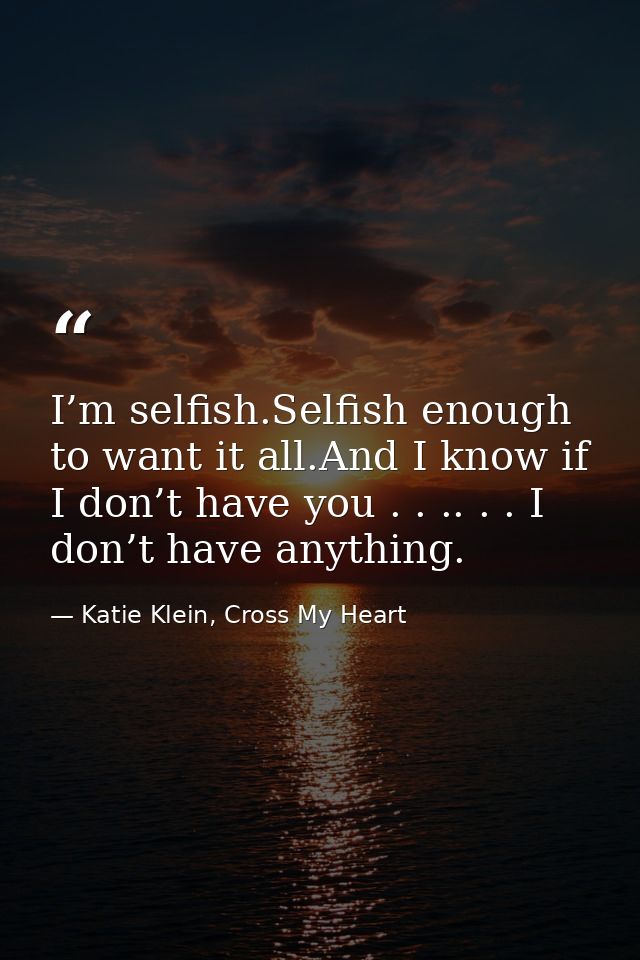 I’m selfish.Selfish enough to want it all.And I know if I don’t have you . . .. . . I don’t have anything. — Katie Klein, Cross My Heart