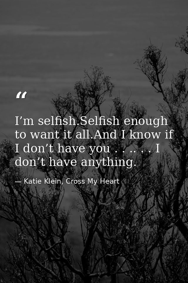I’m selfish.Selfish enough to want it all.And I know if I don’t have you . . .. . . I don’t have anything. — Katie Klein, Cross My Heart