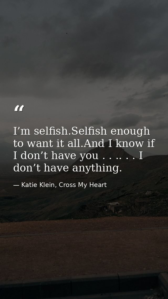 I’m selfish.Selfish enough to want it all.And I know if I don’t have you . . .. . . I don’t have anything. — Katie Klein, Cross My Heart