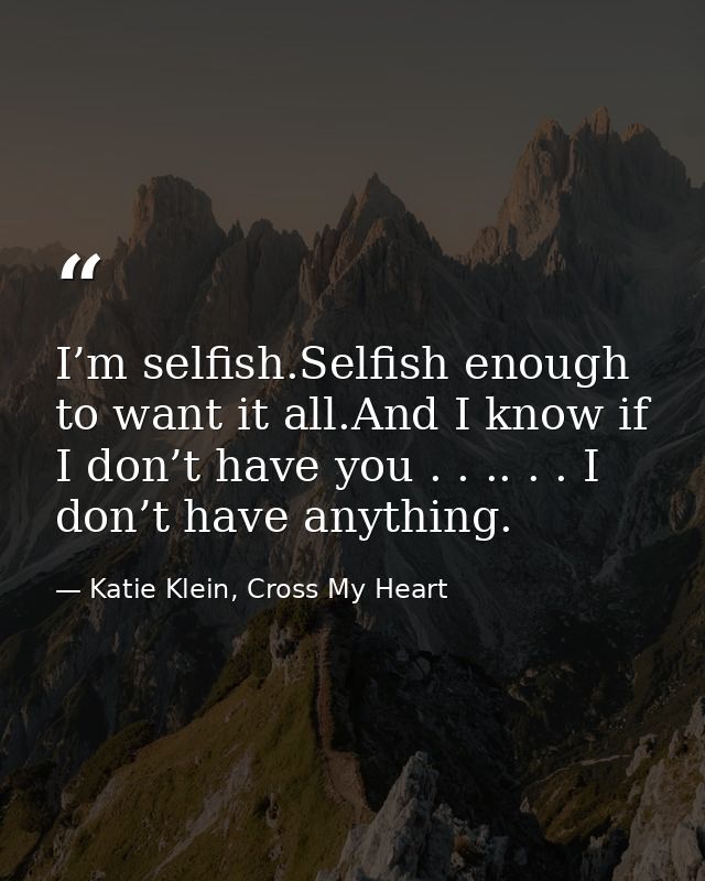 I’m selfish.Selfish enough to want it all.And I know if I don’t have you . . .. . . I don’t have anything. — Katie Klein, Cross My Heart