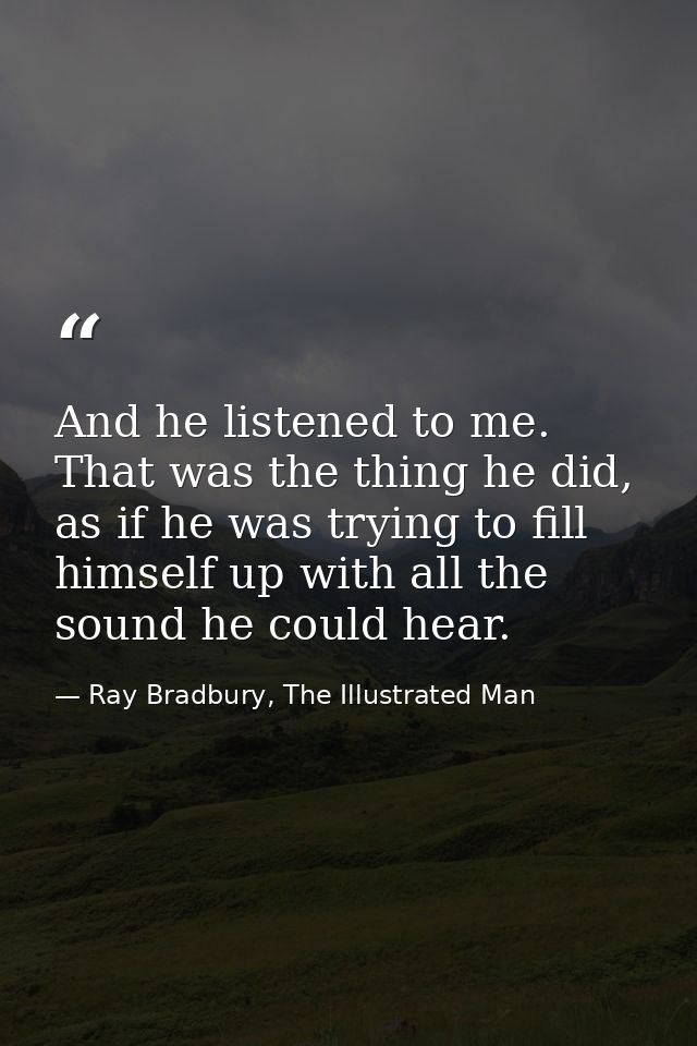 And he listened to me. That was the thing he did, as if he was trying to fill himself up with all the sound he could hea — Ray Bradbury, The Illustrated Man