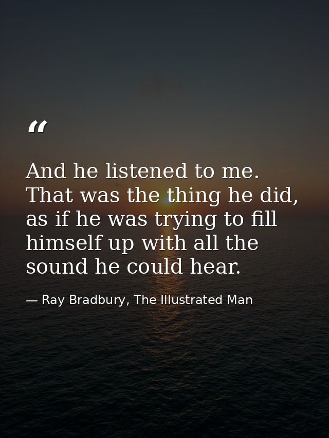 And he listened to me. That was the thing he did, as if he was trying to fill himself up with all the sound he could hea — Ray Bradbury, The Illustrated Man
