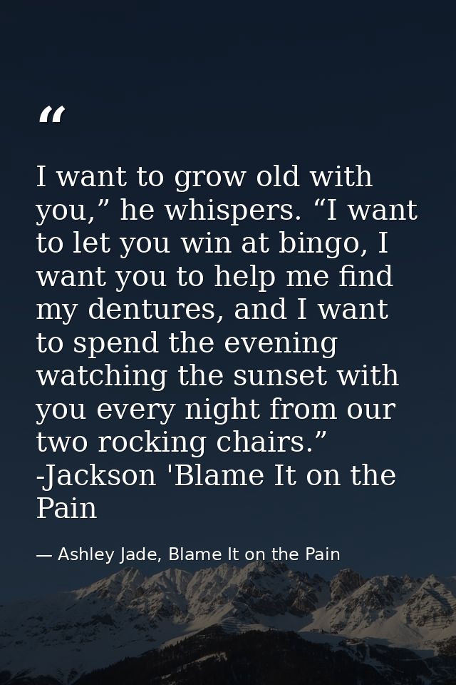 I want to grow old with you,” he whispers. “I want to let you win at bingo, I want you to help me find my dentures, and  — Ashley Jade, Blame It on the Pain