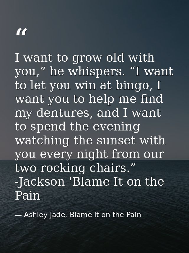 I want to grow old with you,” he whispers. “I want to let you win at bingo, I want you to help me find my dentures, and  — Ashley Jade, Blame It on the Pain
