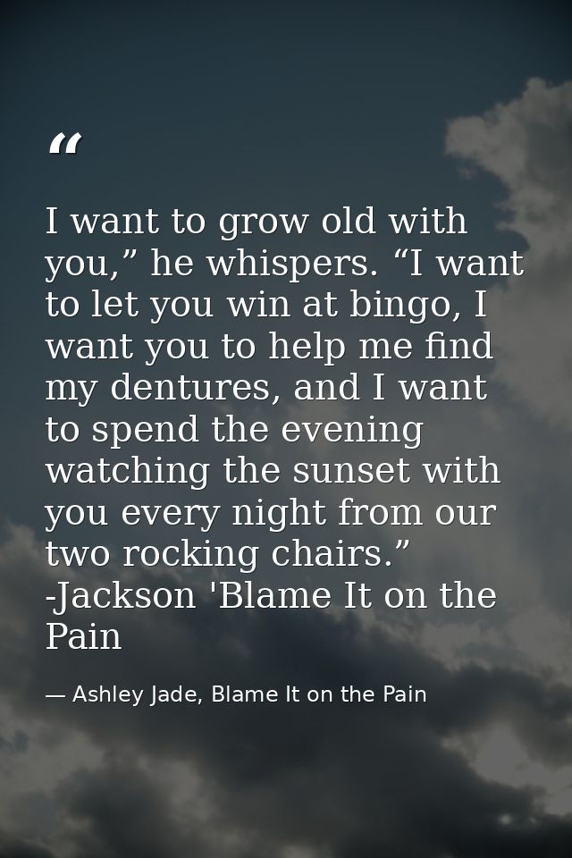 I want to grow old with you,” he whispers. “I want to let you win at bingo, I want you to help me find my dentures, and  — Ashley Jade, Blame It on the Pain