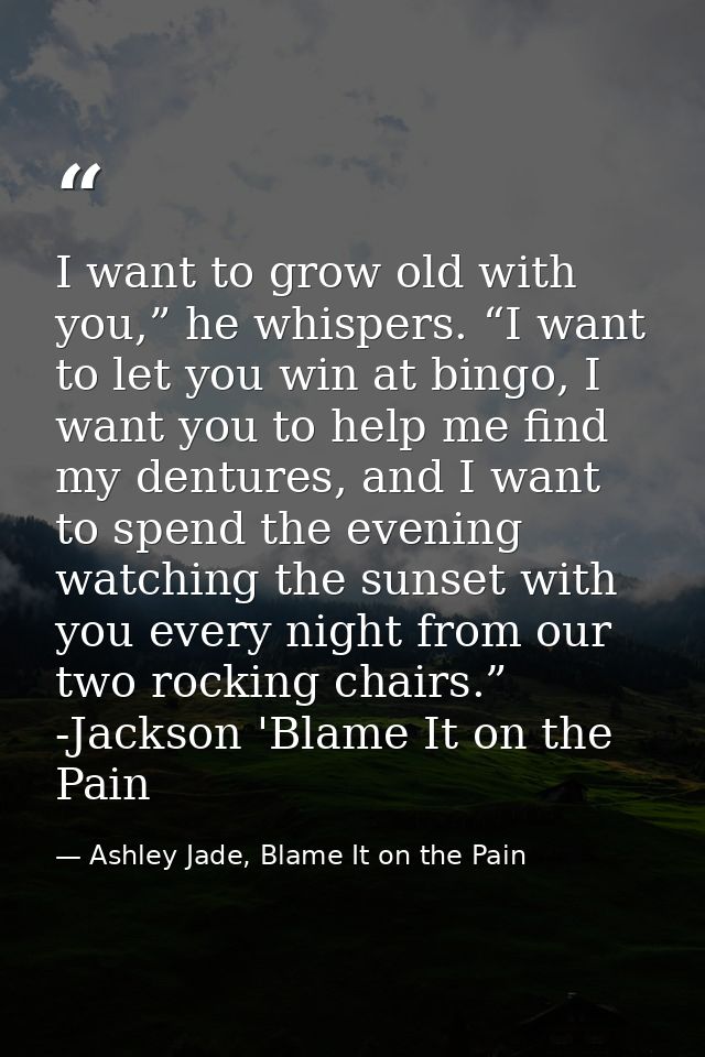 I want to grow old with you,” he whispers. “I want to let you win at bingo, I want you to help me find my dentures, and  — Ashley Jade, Blame It on the Pain