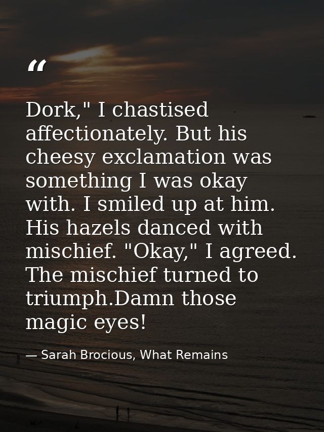 Dork," I chastised affectionately. But his cheesy exclamation was something I was okay with. I smiled up at him. His haz — Sarah Brocious, What Remains