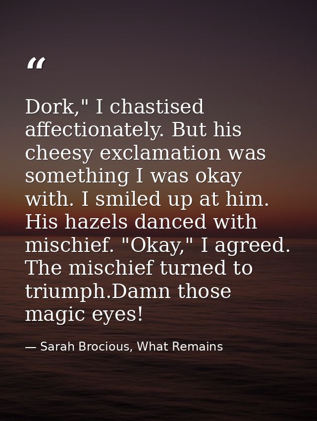 Dork," I chastised affectionately. But his cheesy exclamation was something I was okay with. I smiled up at him. His haz — Sarah Brocious, What Remains