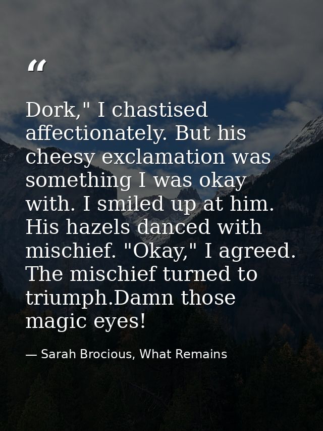 Dork," I chastised affectionately. But his cheesy exclamation was something I was okay with. I smiled up at him. His haz — Sarah Brocious, What Remains