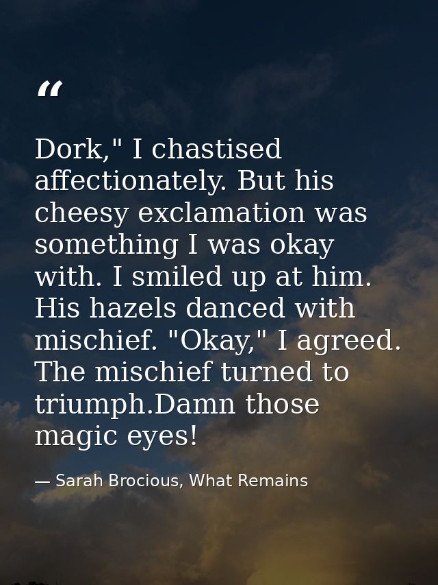 Dork," I chastised affectionately. But his cheesy exclamation was something I was okay with. I smiled up at him. His haz — Sarah Brocious, What Remains
