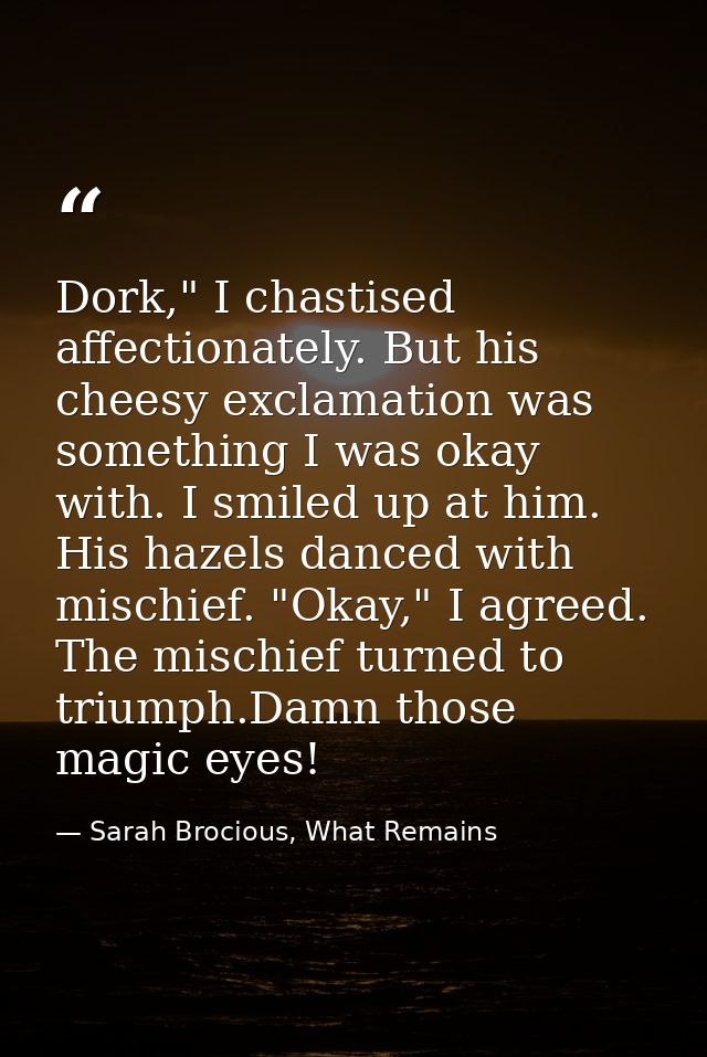 Dork," I chastised affectionately. But his cheesy exclamation was something I was okay with. I smiled up at him. His haz — Sarah Brocious, What Remains