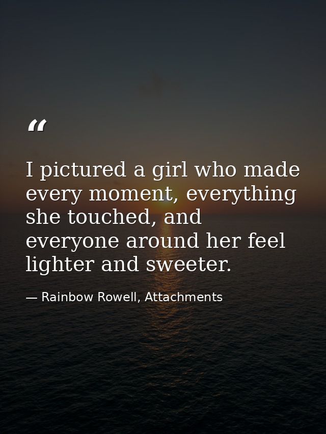 I pictured a girl who made every moment, everything she touched, and everyone around her feel lighter and sweeter. — Rainbow Rowell, Attachments