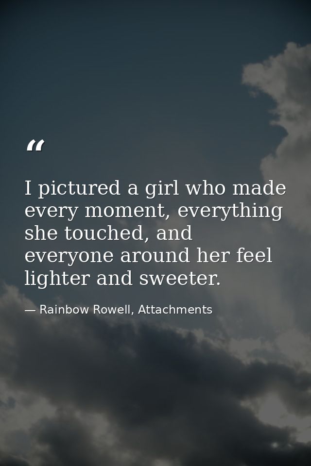 I pictured a girl who made every moment, everything she touched, and everyone around her feel lighter and sweeter. — Rainbow Rowell, Attachments