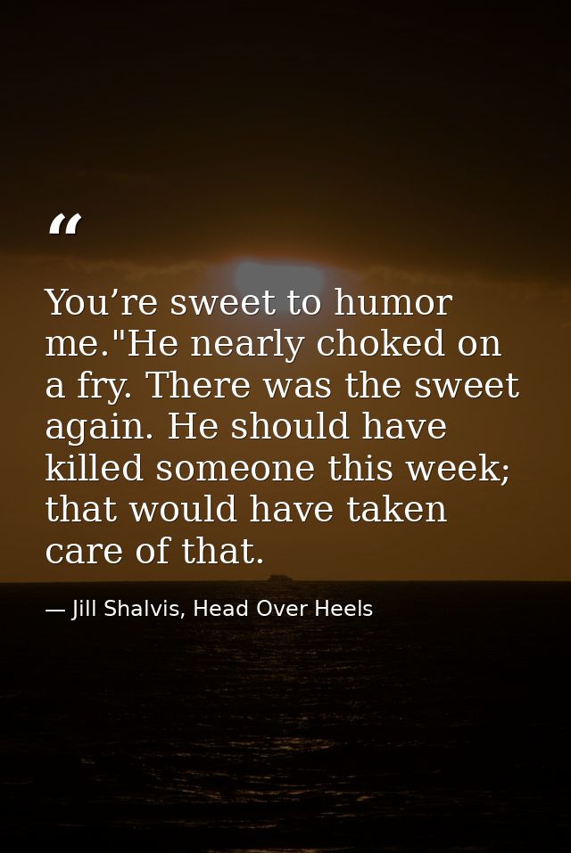 You’re sweet to humor me."He nearly choked on a fry. There was the sweet again. He should have killed someone this week; — Jill Shalvis, Head Over Heels