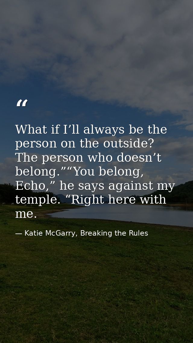 What if I’ll always be the person on the outside? The person who doesn’t belong.”“You belong, Echo,” he says against my  — Katie McGarry, Breaking the Rules
