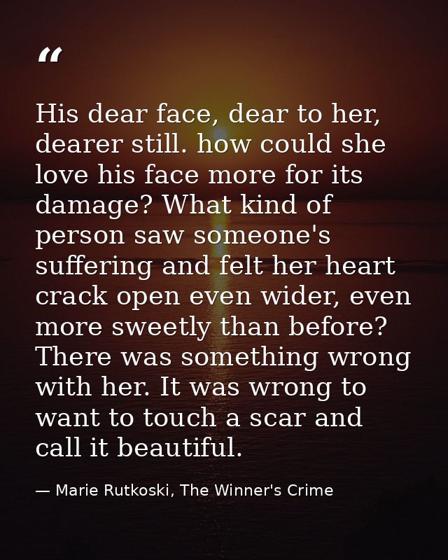 His dear face, dear to her, dearer still. how could she love his face more for its damage? What kind of person saw someo — Marie Rutkoski, The Winner's Crime