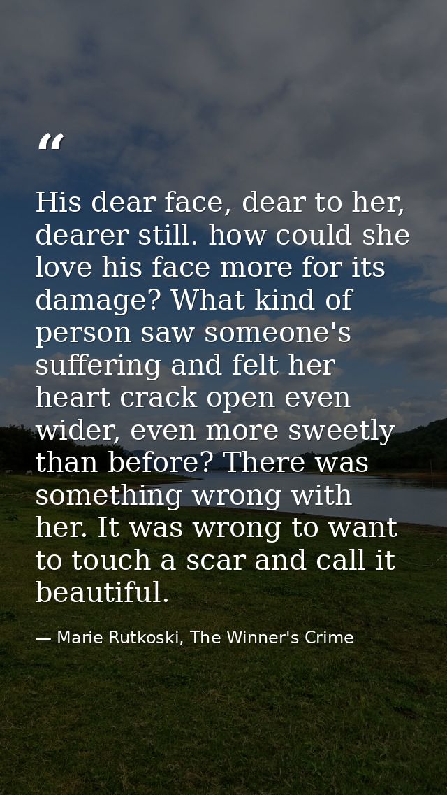 His dear face, dear to her, dearer still. how could she love his face more for its damage? What kind of person saw someo — Marie Rutkoski, The Winner's Crime