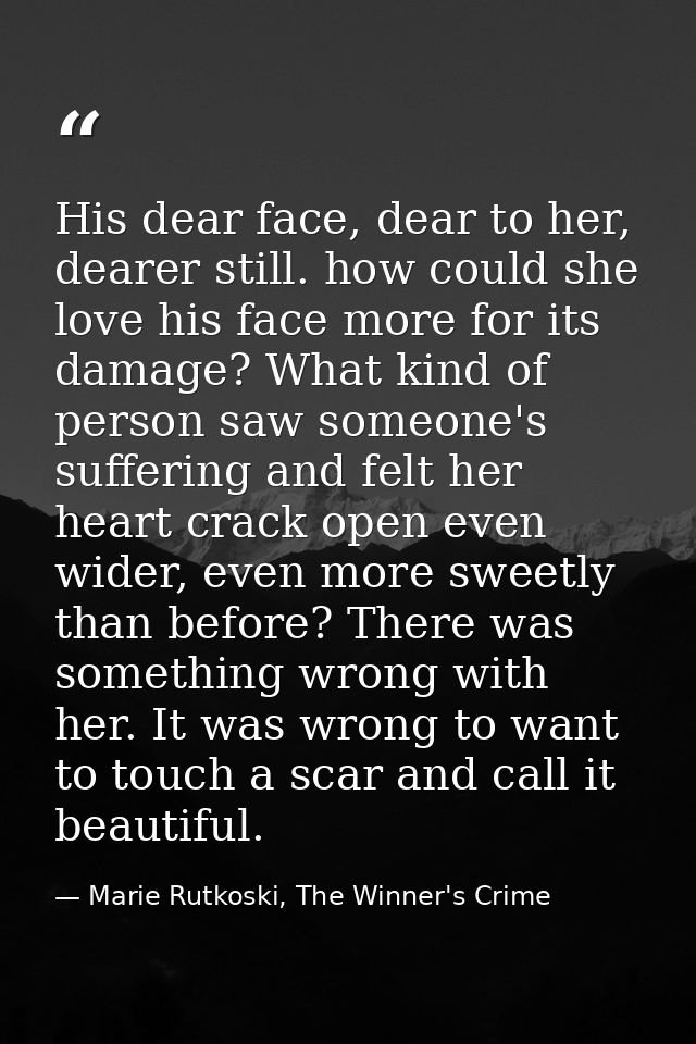 His dear face, dear to her, dearer still. how could she love his face more for its damage? What kind of person saw someo — Marie Rutkoski, The Winner's Crime