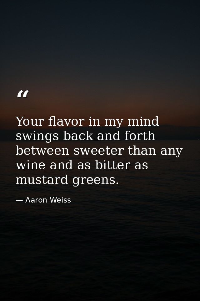 Your flavor in my mind swings back and forth between sweeter than any wine and as bitter as mustard greens. — Aaron Weiss