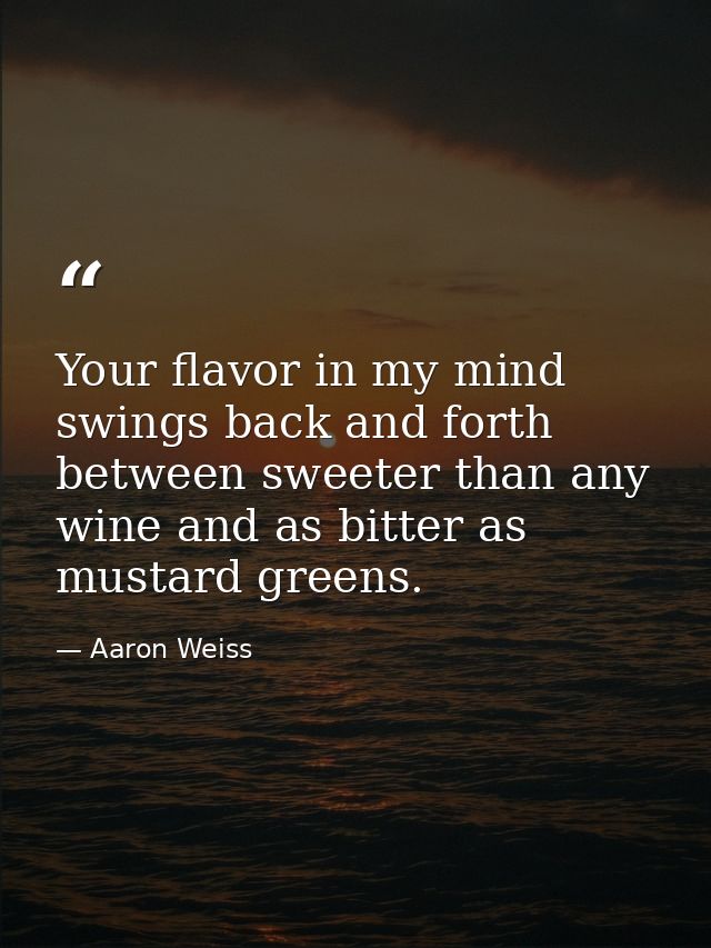 Your flavor in my mind swings back and forth between sweeter than any wine and as bitter as mustard greens. — Aaron Weiss