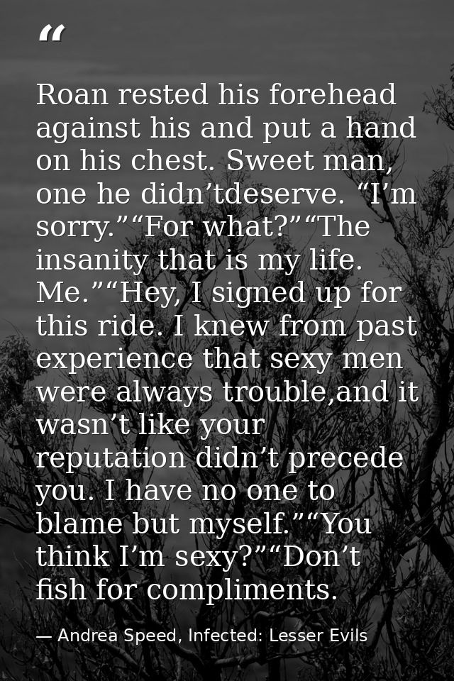 Roan rested his forehead against his and put a hand on his chest. Sweet man, one he didn’tdeserve. “I’m sorry.”“For what — Andrea Speed, Infected: Lesser Evils