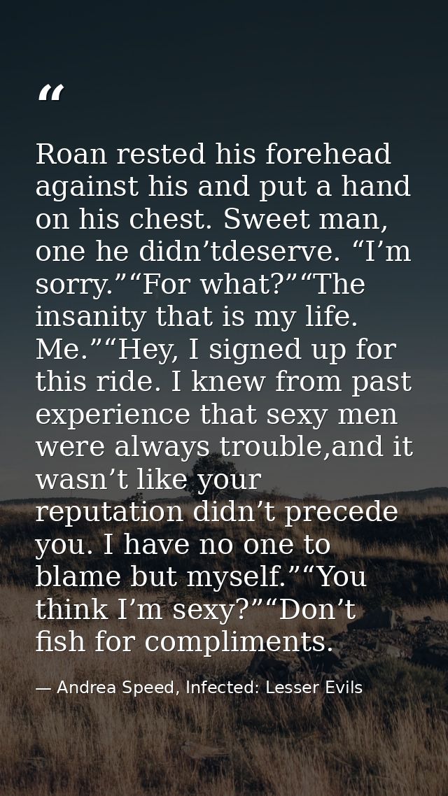 Roan rested his forehead against his and put a hand on his chest. Sweet man, one he didn’tdeserve. “I’m sorry.”“For what — Andrea Speed, Infected: Lesser Evils