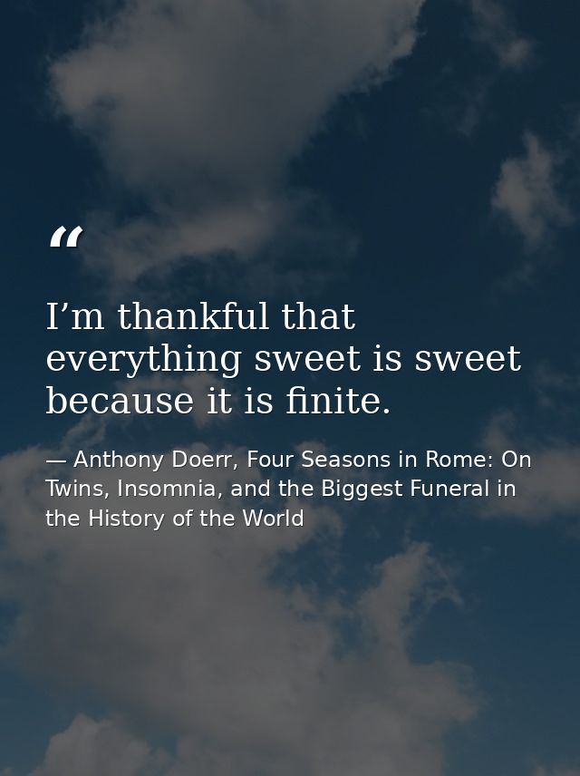 I’m thankful that everything sweet is sweet because it is finite. — Anthony Doerr, Four Seasons in Rome: On Twins, Insomnia, and the Biggest Funeral in the History of the World