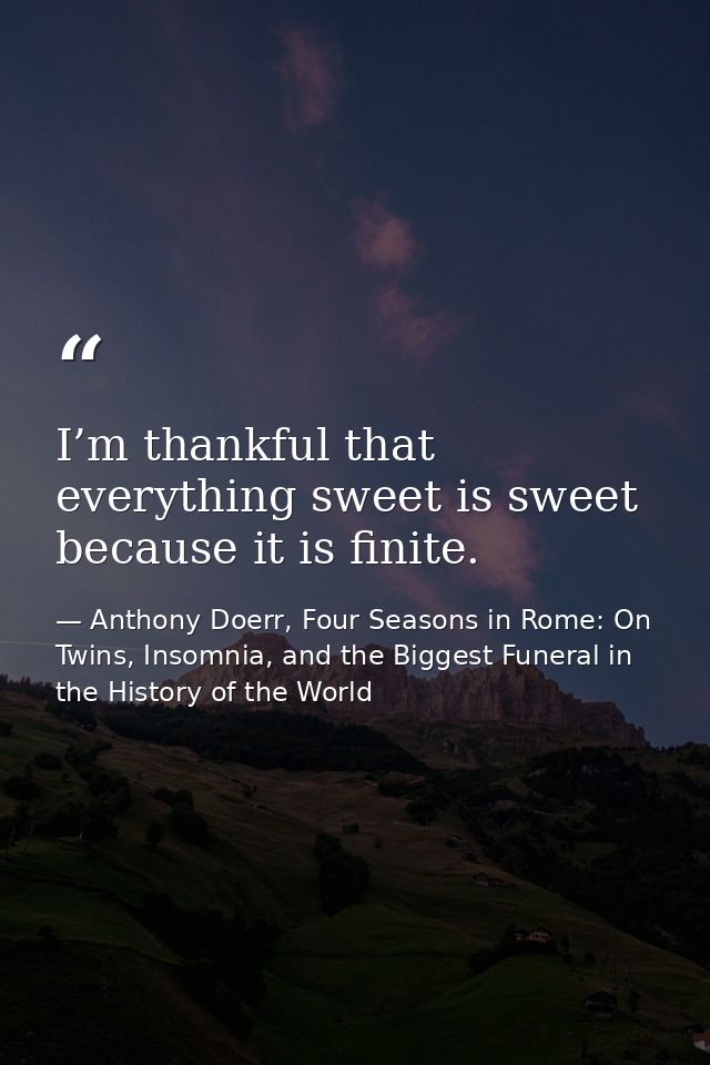 I’m thankful that everything sweet is sweet because it is finite. — Anthony Doerr, Four Seasons in Rome: On Twins, Insomnia, and the Biggest Funeral in the History of the World