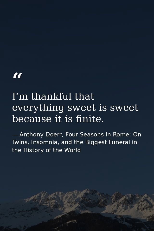 I’m thankful that everything sweet is sweet because it is finite. — Anthony Doerr, Four Seasons in Rome: On Twins, Insomnia, and the Biggest Funeral in the History of the World