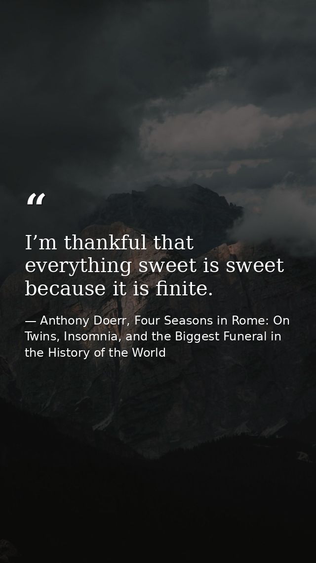 I’m thankful that everything sweet is sweet because it is finite. — Anthony Doerr, Four Seasons in Rome: On Twins, Insomnia, and the Biggest Funeral in the History of the World