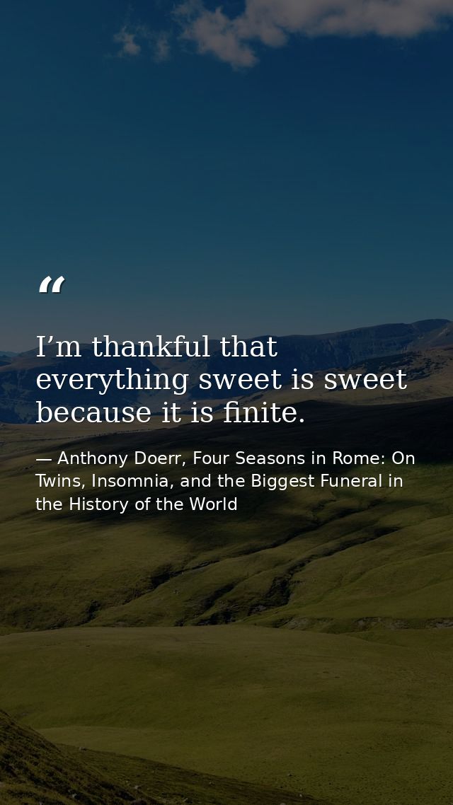 I’m thankful that everything sweet is sweet because it is finite. — Anthony Doerr, Four Seasons in Rome: On Twins, Insomnia, and the Biggest Funeral in the History of the World
