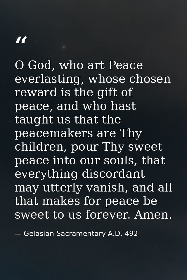 O God, who art Peace everlasting, whose chosen reward is the gift of peace, and who hast taught us that the peacemakers  — Gelasian Sacramentary A.D. 492