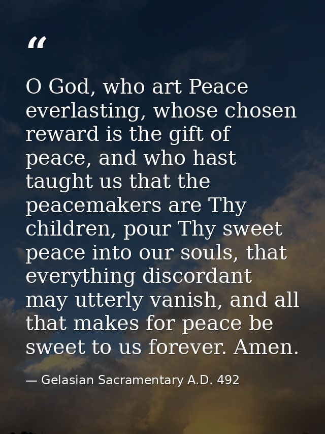 O God, who art Peace everlasting, whose chosen reward is the gift of peace, and who hast taught us that the peacemakers  — Gelasian Sacramentary A.D. 492