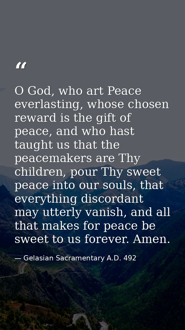 O God, who art Peace everlasting, whose chosen reward is the gift of peace, and who hast taught us that the peacemakers  — Gelasian Sacramentary A.D. 492