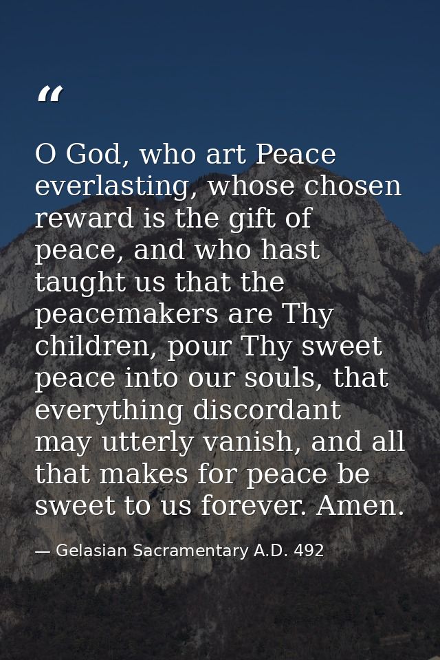O God, who art Peace everlasting, whose chosen reward is the gift of peace, and who hast taught us that the peacemakers  — Gelasian Sacramentary A.D. 492