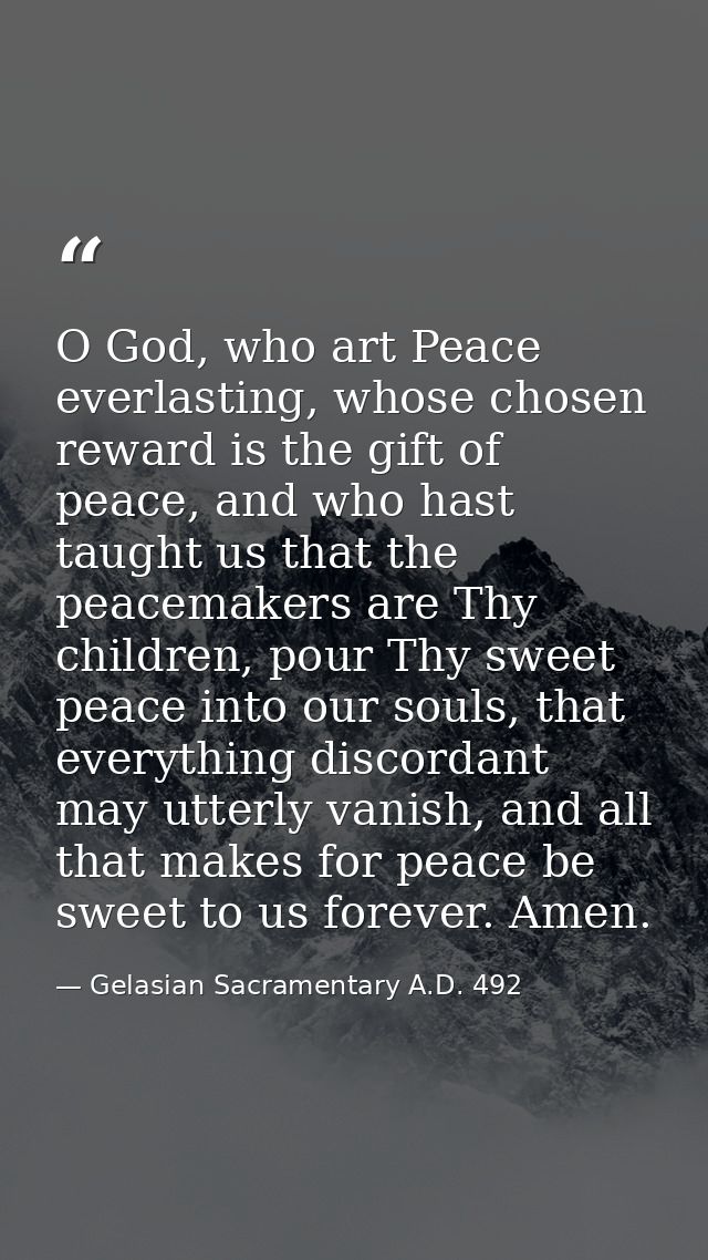 O God, who art Peace everlasting, whose chosen reward is the gift of peace, and who hast taught us that the peacemakers  — Gelasian Sacramentary A.D. 492
