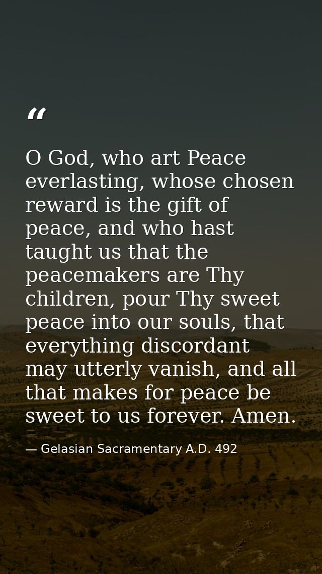 O God, who art Peace everlasting, whose chosen reward is the gift of peace, and who hast taught us that the peacemakers  — Gelasian Sacramentary A.D. 492