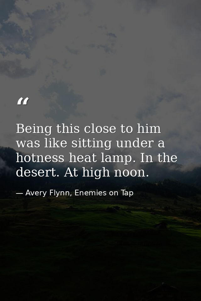 Being this close to him was like sitting under a hotness heat lamp. In the desert. At high noon. — Avery Flynn, Enemies on Tap