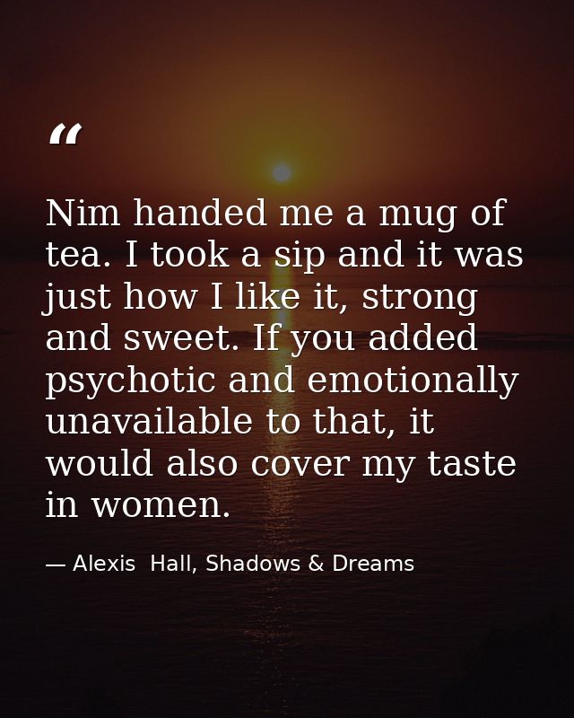 Nim handed me a mug of tea. I took a sip and it was just how I like it, strong and sweet. If you added psychotic and emo — Alexis  Hall, Shadows & Dreams