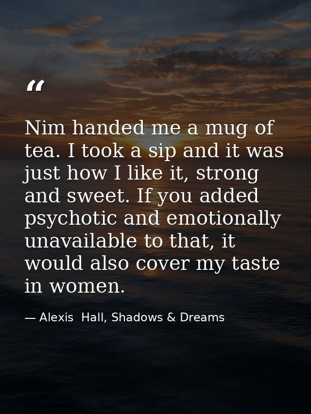 Nim handed me a mug of tea. I took a sip and it was just how I like it, strong and sweet. If you added psychotic and emo — Alexis  Hall, Shadows & Dreams