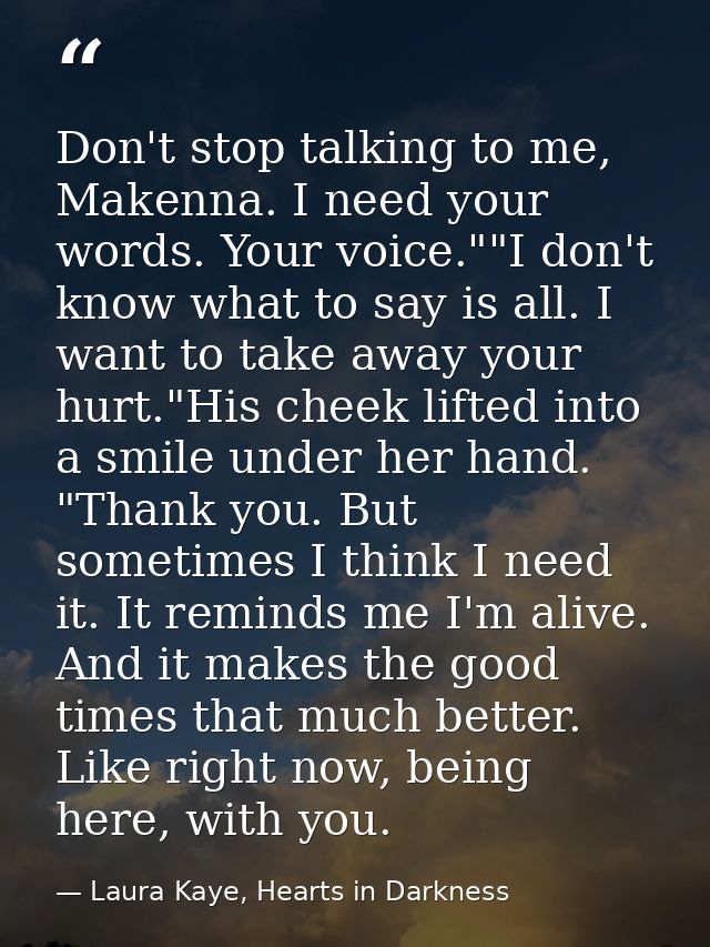 Don't stop talking to me, Makenna. I need your words. Your voice.""I don't know what to say is all. I want to take away  — Laura Kaye, Hearts in Darkness