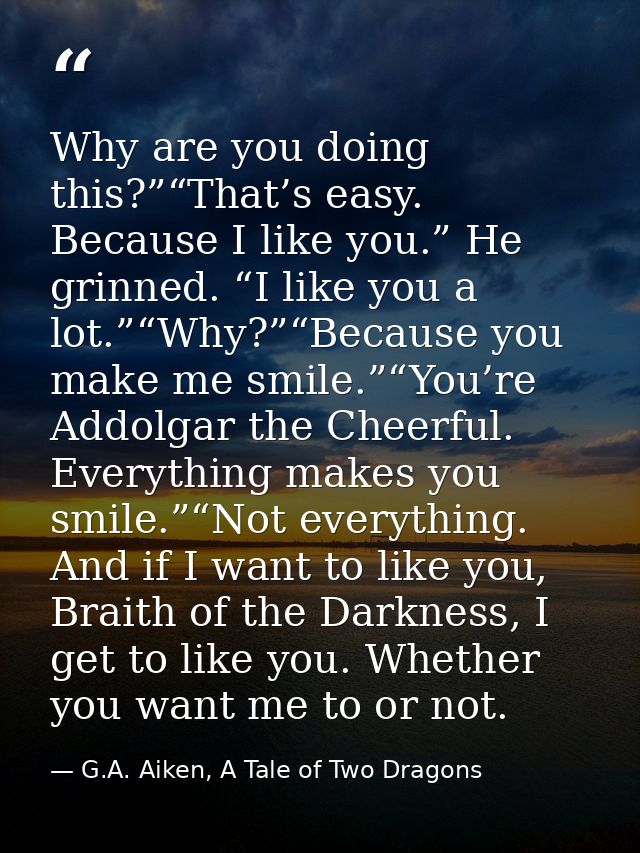 Why are you doing this?”“That’s easy. Because I like you.” He grinned. “I like you a lot.”“Why?”“Because you make me smi — G.A. Aiken, A Tale of Two Dragons
