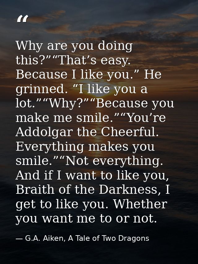Why are you doing this?”“That’s easy. Because I like you.” He grinned. “I like you a lot.”“Why?”“Because you make me smi — G.A. Aiken, A Tale of Two Dragons