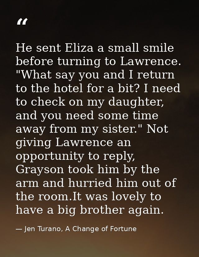 He sent Eliza a small smile before turning to Lawrence. "What say you and I return to the hotel for a bit? I need to che — Jen Turano, A Change of Fortune