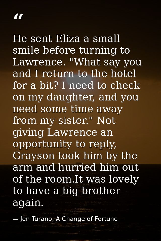 He sent Eliza a small smile before turning to Lawrence. "What say you and I return to the hotel for a bit? I need to che — Jen Turano, A Change of Fortune